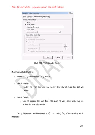 Phiên bản thử nghiệm – Lưu hành nội bộ - Microsoft Vietnam
203
Hình 227: Thiết lập cho Master
Mục Master/Detail Setting:
 None: không sử dụng tính năng Master
 Set as master
o Master ID: thiết lập tên cho Master, tên này sẽ được liên kết với
Details.
 Set as Details
o Link to master ID: xác định mối quan hệ với Master dựa vào tên
Master ID khai báo ở trên.
Trong Repeating Section có các thuộc tính tương ứng với Repeating Table
(Master):
 