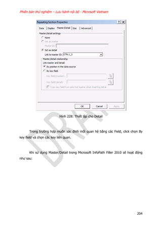 Phiên bản thử nghiệm – Lưu hành nội bộ - Microsoft Vietnam
204
Hình 228: Thiết lập cho Detail
Trong trường hợp muốn xác đinh mối quan hệ bằng các Field, click chọn By
key field và chọn các key liên quan.
Khi sử dụng Master/Detail trong Microsoft InfoPath Filler 2010 sẽ hoạt động
như sau:
 