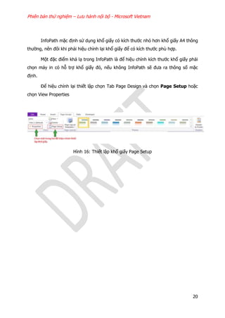 Phiên bản thử nghiệm – Lưu hành nội bộ - Microsoft Vietnam
20
InfoPath mặc định sử dụng khổ giấy có kích thước nhỏ hơn khổ giấy A4 thông
thường, nên đôi khi phải hiệu chỉnh lại khổ giấy để có kích thước phù hợp.
Một đặc điểm khá lạ trong InfoPath là để hiệu chỉnh kích thước khổ giấy phải
chọn máy in có hỗ trợ khổ giấy đó, nếu không InfoPath sẽ đưa ra thông số mặc
định.
Để hiệu chỉnh lại thiết lập chọn Tab Page Design và chọn Page Setup hoặc
chọn View Properties
Hình 16: Thiết lập khổ giấy Page Setup
 