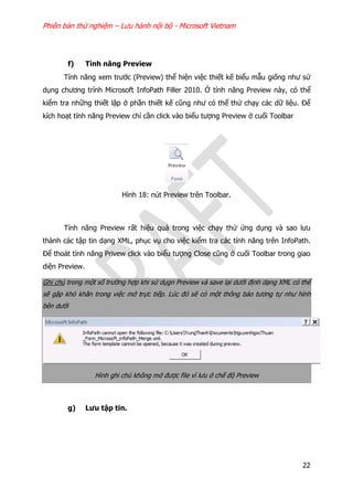 Phiên bản thử nghiệm – Lưu hành nội bộ - Microsoft Vietnam
22
f) Tính năng Preview
Tính năng xem trước (Preview) thể hiện việc thiết kế biểu mẫu giống như sử
dụng chương trình Microsoft InfoPath Filler 2010. Ở tính năng Preview này, có thể
kiểm tra những thiết lập ở phần thiết kế cũng như có thể thử chạy các dữ liệu. Để
kích hoạt tính năng Preview chỉ cần click vào biểu tượng Preview ở cuối Toolbar
Hình 18: nút Preview trên Toolbar.
Tính năng Preview rất hiệu quả trong việc chạy thử ứng dụng và sao lưu
thành các tập tin dạng XML, phục vụ cho việc kiểm tra các tính năng trên InfoPath.
Để thoát tính năng Privew click vào biểu tượng Close cũng ở cuối Toolbar trong giao
diện Preview.
Ghi chú trong một số trường hợp khi sử dụgn Preview và save lại dưới định dạng XML có thể
sẽ gặp khó khăn trong việc mở trực tiếp. Lúc đó sẽ có một thông báo tương tự như hình
bên dưới
Hình ghi chú không mở được file vì lưu ở chế độ Preview
g) Lưu tập tin.
 