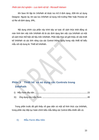 Phiên bản thử nghiệm – Lưu hành nội bộ - Microsoft Vietnam
23
Khi Save thì tập tin InfoPath sẽ được lưu trữ ở định dạng .XSN khi sử dụng
Designer. Ngược lại, khi sao lưu InfoPath sử dụng môi trường Filler hoặc Preview sẽ
có file với định dạng .XML.
Nội dung chính của phần này trình bày sơ lược về cách thức khởi động và
màn hình làm việc trên InfoPath đó là các định dạng làm việc của InfoPath và một
số cách thức thể hiện dữ liệu trên InfoPath. Phần tiếp theo sẽ giới thiệu về việc thiết
kế InfoPath và các tính năng của các Control thông dụng trong việc thiết kế biểu
mẫu với nội dung là: Thiết kế InfoPath.
Phần 3 Thiết kế và sử dụng các Controls trong
InfoPath
I) Mẫu Form đầu tiên ........................................................................................23
II) Ứng dụng cho mẫu Form. ...........................................................................49
Trong phần trước đã giới thiệu về giao diện và một số hình thức của InfoPath,
trong phần này tiếp tục hoàn chỉnh biểu mẫu bằng các Control điều khiển sẵn có.
I) Mẫu Form đầu tiên
 