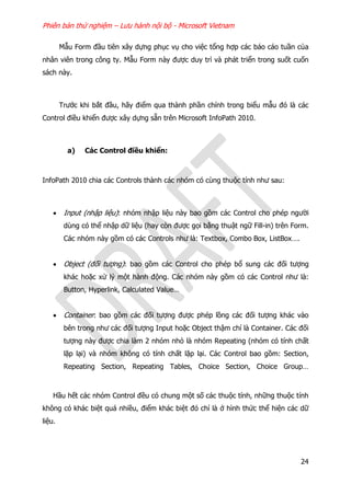 Phiên bản thử nghiệm – Lưu hành nội bộ - Microsoft Vietnam
24
Mẫu Form đầu tiên xây dựng phục vụ cho việc tổng hợp các báo cáo tuần của
nhân viên trong công ty. Mẫu Form này được duy trì và phát triển trong suốt cuốn
sách này.
Trước khi bắt đầu, hãy điểm qua thành phần chính trong biểu mẫu đó là các
Control điều khiển được xây dựng sẵn trên Microsoft InfoPath 2010.
a) Các Control điều khiển:
InfoPath 2010 chia các Controls thành các nhóm có cùng thuộc tính như sau:
 Input (nhập liệu): nhóm nhập liệu này bao gồm các Control cho phép người
dùng có thể nhập dữ liệu (hay còn được gọi bằng thuật ngữ Fill-in) trên Form.
Các nhóm này gồm có các Controls như là: Textbox, Combo Box, ListBox….
 Object (đối tượng): bao gồm các Control cho phép bổ sung các đối tượng
khác hoặc xử lý một hành động. Các nhóm này gồm có các Control như là:
Button, Hyperlink, Calculated Value…
 Container: bao gồm các đối tượng được phép lồng các đối tượng khác vào
bên trong như các đối tượng Input hoặc Object thậm chí là Container. Các đối
tượng này được chia làm 2 nhóm nhỏ là nhóm Repeating (nhóm có tính chất
lặp lại) và nhóm không có tính chất lặp lại. Các Control bao gồm: Section,
Repeating Section, Repeating Tables, Choice Section, Choice Group…
Hầu hết các nhóm Control đều có chung một số các thuộc tính, những thuộc tính
không có khác biệt quá nhiều, điểm khác biệt đó chỉ là ở hình thức thể hiện các dữ
liệu.
 
