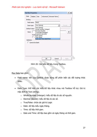 Phiên bản thử nghiệm – Lưu hành nội bộ - Microsoft Vietnam
27
Hình 20: Các kiểu dữ liệu trong Textbox.
Mục Data bao gồm:
 Field name: tên của Control, được dùng để phân biệt các đối tượng khác
nhau.
 Data Type: thể hiện các kiểu dữ liệu khác nhau mà Textbox hỗ trợ. Giá trị
mặc định là Text (string).
o Whole Number (interger): kiểu dữ liệu là các số nguyên.
o Decimal (double): kiểu dữ liệu là các số.
o True/False: chứa các giá trị Logic
o Date: dữ liệu kiểu ngày tháng.
o Time: dữ liệu thời gian.
o Date and Time: dữ liệu bao gồm cả ngày tháng và thời gian.
 