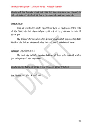 Phiên bản thử nghiệm – Lưu hành nội bộ - Microsoft Vietnam
28
Ghi chú: mỗi Data Type đều có một hoặc nhiều định dạng riêng chẳng hạn như cách thể
hiện ngày tháng đối với kiểu dữ liệu Date là tháng-ngày-năm hoặc ngày-tháng-năm
Default Value:
Chứa giá trị mặc định, giá trị này được sử dụng khi người dùng không nhập
dữ liệu. Giá trị mặc định này có thể gán cụ thể hoặc sử dụng một hàm tính toán để
có kết quả.
Dấu Check ở Refresh value when formular is calculated: cho phép tính toán
lại giá trị mặc định khi sử dụng các công thức tính toán ở phần Default Value.
Validation (điều kiện hợp lệ):
Dấu check này thể hiện cho phép field này có được phép chứa giá trị rỗng
(khi không nhập dữ liệu) hay không.
Ghi chú: để tránh trường hợp các giá trị rỗng (NULL) nên gán giá trị Default.
Mục Display: bao gồm các thuộc tính:
 