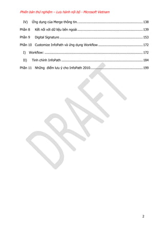 Phiên bản thử nghiệm – Lưu hành nội bộ - Microsoft Vietnam
2
IV) Ứng dụng của Merge thông tin. .................................................................138
Phần 8 Kết nối với dữ liệu bên ngoài..................................................................139
Phần 9 Digital Signature....................................................................................153
Phần 10 Customize InfoPath và ứng dụng Workflow .............................................172
I) Workflow: ...................................................................................................172
II) Tinh chỉnh InfoPath ..................................................................................184
Phần 11 Những điểm lưu ý cho InfoPath 2010.....................................................199
 