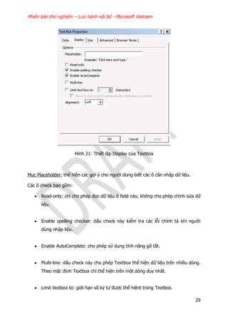 Phiên bản thử nghiệm – Lưu hành nội bộ - Microsoft Vietnam
29
Hình 21: Thiết lập Display của Textbox
Mục Placeholder: thể hiện các gợi ý cho người dùng biết các ô cần nhập dữ liệu.
Các ô check bao gồm:
 Read-only: chỉ cho phép đọc dữ liệu ở field này, không cho phép chỉnh sửa dữ
liệu.
 Enable spelling checker: dấu check này kiểm tra các lỗi chính tả khi người
dùng nhập liệu.
 Enable AutoComplete: cho phép sử dụng tính năng gõ tắt.
 Multi-line: dấu check này cho phép Textbox thể hiện dữ liệu trên nhiều dòng.
Theo mặc định Textbox chỉ thể hiện trên một dòng duy nhất.
 Limit textbox to: giới hạn số ký tự được thể hiệnt trong Textbox.
 