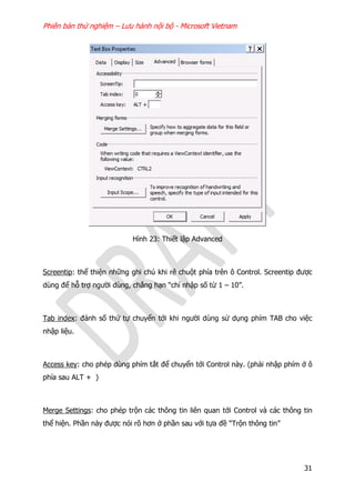Phiên bản thử nghiệm – Lưu hành nội bộ - Microsoft Vietnam
31
Hình 23: Thiết lập Advanced
Screentip: thể thiện những ghi chú khi rê chuột phía trên ô Control. Screentip được
dùng để hỗ trợ người dùng, chẳng hạn “chỉ nhập số từ 1 – 10”.
Tab index: đánh số thứ tự chuyển tới khi người dùng sử dụng phím TAB cho việc
nhập liệu.
Access key: cho phép dùng phím tắt để chuyển tới Control này. (phải nhập phím ở ô
phía sau ALT + )
Merge Settings: cho phép trộn các thông tin liên quan tới Control và các thông tin
thể hiện. Phần này được nói rõ hơn ở phần sau với tựa đề “Trộn thông tin”
 