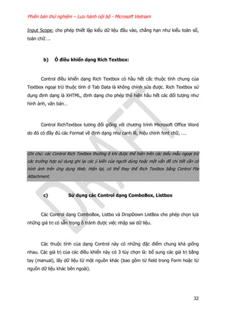 Phiên bản thử nghiệm – Lưu hành nội bộ - Microsoft Vietnam
32
Input Scope: cho phép thiết lập kiểu dữ liệu đầu vào, chẳng hạn như kiểu toàn số,
toàn chữ….
b) Ô điều khiển dạng Rich Textbox:
Control điều khiển dạng Rich Textbox có hầu hết cấc thuộc tính chung của
Textbox ngoại trừ thuộc tính ở Tab Data là không chỉnh sửa được. Rich Textbox sử
dụng định dạng là XHTML, định dạng cho phép thể hiện hầu hết các đối tượng như
hình ảnh, văn bản…
Control RichTextbox tương đối giống với chương trình Microsoft Office Word
do đó có đầy đủ các Format về định dạng như canh lề, hiệu chỉnh font chữ, ….
Ghi chú: các Control Rich Textbox thường ít khi được thể hiện trên các biểu mẫu ngoại trừ
các trường hợp sử dụng ghi lại các ý kiến của người dùng hoặc một vấn đề chi tiết cần có
hình ảnh trên ứng dụng Web. Hiện tại, có thể thay thế Rich Textbox bằng Control File
Attachment.
c) Sử dụng các Control dạng ComboBox, Listbox
Các Control dạng ComboBox, Listbo và DropDown ListBox cho phép chọn lựa
những giá trị có sẵn trong ô tránh được việc nhập sai dữ liệu.
Các thuộc tính của dạng Control này có những đặc điểm chung khá giống
nhau. Các giá trị của các điều khiển này có 3 tùy chọn là: bổ sung các giá trị bằng
tay (manual), lấy dữ liệu từ một nguồn khác (bao gồm từ field trong Form hoặc từ
nguồn dữ liệu khác bên ngoài).
 