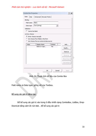 Phiên bản thử nghiệm – Lưu hành nội bộ - Microsoft Vietnam
33
Hình 24: Thuộc tính dữ liệu của Combo Box
Field name và Data type: giống với của Textbox.
Bổ sung các giá trị bằng tay:
Để bổ sung các giá trị vào trong ô điều khiển dạng ComboBox, ListBox, Drop-
DownList bằng cách ấn nút Add… để bổ sung các giá trị
 