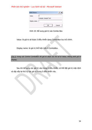 Phiên bản thử nghiệm – Lưu hành nội bộ - Microsoft Vietnam
34
Hình 25: Bổ sung giá trị vào Combo Box
Value: là giá trị sẽ được ô điều khiển dạng ComboBox lưu trữ chính.
Display name: là giá trị thể hiện trên ô ComboBox.
Chú ý: trong các Control ComboBox thì giá trị được lưu trữ sẽ là Value, không phải giá trị
Display.
Sau khi bổ sung các giá trị vào trong ô điều khiển, có thể đặt giá trị mặc định
và sắp xếp lại thứ tự các giá trị trong ô điều khiển này.
 