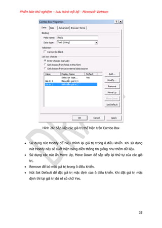 Phiên bản thử nghiệm – Lưu hành nội bộ - Microsoft Vietnam
35
Hình 26: Sắp xếp các giá trị thể hiện trên Combo Box
 Sử dụng nút Modify để hiệu chỉnh lại giá trị trong ô điều khiển. Khi sử dụng
nút Modify này sẽ xuất hiện bảng điền thông tin giống như thêm dữ liệu.
 Sử dụng các nút ấn Move Up, Move Down để sắp xếp lại thứ tự của các giá
trị.
 Remove để bỏ một giá trị trong ô điều khiển.
 Nút Set Default để đặt giá trị mặc định của ô điều khiển. Khi đặt giá trị mặc
định thì tại giá trị đó sẽ có chữ Yes.
 