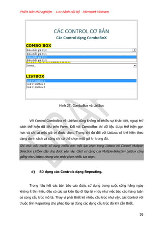 Phiên bản thử nghiệm – Lưu hành nội bộ - Microsoft Vietnam
36
Hình 27: ComboBox và ListBox
Với Control ComboBox và ListBox cũng không có nhiều sự khác biệt, ngoại trừ
cách thể hiện dữ liệu trên Form. Đối với ComboBox thì dữ liệu được thể hiện gọn
hơn và chỉ có một giá trị được chọn. Trong khi đó đối với Listbox sẽ thể hiện theo
dạng danh sách và cũng chỉ có thể chọn một giá trị trong đó.
Ghi chú: nếu muốn sử dụng nhiều hơn một lựa chọn trong Listbox thì Control Multiple-
Selection Listbox đáp ứng được yêu này. Cách sử dụng của Multiple-Selection Listbox cũng
giống như Listbox nhưng cho phép chọn nhiều lựa chọn.
d) Sử dụng các Controls dạng Repeating.
Trong hầu hết các bản báo cáo được sử dụng trong cuộc sống hằng ngày
không ít thì nhiều đều có các sự kiện lặp đi lặp lại ví dụ như việc báo cáo hàng tuần
có cùng cấu trúc mô tả. Thay vì phải thiết kế nhiều cấu trúc như vậy, các Control với
thuộc tính Repeating cho phép lặp lại đúng các dạng cấu trúc đó khi cần thiết.
 