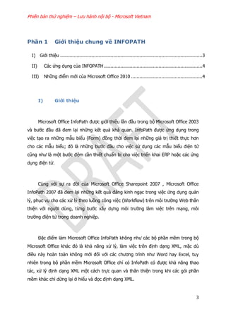 Phiên bản thử nghiệm – Lưu hành nội bộ - Microsoft Vietnam
3
Phần 1 Giới thiệu chung về INFOPATH
I) Giới thiệu ........................................................................................................3
II) Các ứng dụng của INFOPATH........................................................................4
III) Những điểm mới của Microsoft Office 2010 ....................................................4
I) Giới thiệu
Microsoft Office InfoPath được giới thiệu lần đầu trong bộ Microsoft Office 2003
và bước đầu đã đem lại những kết quả khả quan. InfoPath được ứng dụng trong
việc tạo ra những mẫu biểu (Form) đồng thời đem lại những giá trị thiết thực hơn
cho các mẫu biểu; đó là những bước đầu cho việc sử dụng các mẫu biểu điện tử
cũng như là một bước đệm cần thiết chuẩn bị cho việc triển khai ERP hoặc các ứng
dụng điện tử.
Cùng với sự ra đời của Microsoft Office Sharepoint 2007 , Microsoft Office
InfoPath 2007 đã đem lại những kết quả đáng kinh ngạc trong việc ứng dụng quản
lý, phục vụ cho các xử lý theo luồng công việc (Workflow) trên môi trường Web thân
thiện với người dùng, từng bước xây dựng môi trường làm việc trên mạng, môi
trường điện tử trong doanh nghiệp.
Đặc điểm làm Microsoft Office InfoPath không như các bộ phần mềm trong bộ
Microsoft Office khác đó là khả năng xử lý, làm việc trên định dạng XML, mặc dù
điều này hoàn toàn không mới đối với các chương trình như Word hay Excel, tuy
nhiên trong bộ phần mềm Microsoft Office chỉ có InfoPath có được khả năng thao
tác, xử lý định dạng XML một cách trực quan và thân thiện trong khi các gói phần
mềm khác chỉ dừng lại ở hiểu và đọc định dạng XML.
 