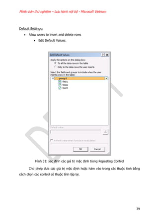 Phiên bản thử nghiệm – Lưu hành nội bộ - Microsoft Vietnam
39
Default Settings:
 Allow users to insert and delete rows
 Edit Default Values:
Hình 31: xác định các giá trị mặc định trong Repeating Control
Cho phép đưa các giá trị mặc định hoặc hàm vào trong các thuộc tính bằng
cách chọn các control có thuộc tính lặp lại.
 