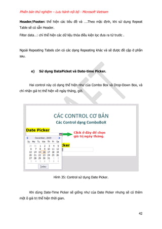 Phiên bản thử nghiệm – Lưu hành nội bộ - Microsoft Vietnam
42
Header/Footer: thể hiện các tiêu đề và ….Theo mặc định, khi sử dụng Repeat
Table sẽ có sẵn Header.
Filter data…: chỉ thể hiện các dữ liệu thỏa điều kiện lọc đưa ra từ trước .
Ngoài Repeating Tabels còn có các dạng Repeating khác và sẽ được đề cập ở phần
sau.
e) Sử dụng DataPicket và Date-time Picker.
Hai control này có dạng thể hiện như của Combo Box và Drop-Down Box, và
chỉ nhận giá trị thể hiện về ngày tháng, giờ.
Hình 35: Control sử dụng Date Picker.
Khi dùng Date-Time Picker sẽ giống như của Date Picker nhưng sẽ có thêm
một ô giá trị thể hiện thời gian.
 