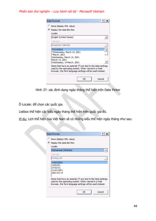 Phiên bản thử nghiệm – Lưu hành nội bộ - Microsoft Vietnam
44
Hình 37: các định dạng ngày tháng thể hiện trên Date Picker
Ô Locale: để chọn các quốc gia.
Listbox thể hiện các kiểu ngày tháng thể hiện trên quốc gia đó.
Ví dụ: Lịch thể hiện của Việt Nam sẽ có những kiểu thể hiện ngày tháng như sau:
 