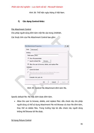 Phiên bản thử nghiệm – Lưu hành nội bộ - Microsoft Vietnam
45
Hình 38: Thể hiện ngày tháng ở Việt Nam.
f) Các dạng Control khác:
File Attachment Control
Cho phép người dùng đính kèm một file vào trong InfoPath.
Các thuộc tính của File Attachment Control bao gồm:
Hình 39: Control File Attachment đính kèm file.
Specify default file: file mặc định được đính kèm.
 Allow the user to browse, delete, and replace files: dấu check này cho phép
người dùng có thể sử dụng Attachment File mở Browse và chọn file đính kèm,
thay thế và delete files. Trong trường hợp bỏ dấu check này người dùng
không thể Browse tới file được.
Sử dụng Picture Control
 