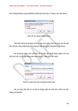 Phiên bản thử nghiệm – Lưu hành nội bộ - Microsoft Vietnam
46
Khi sử dụng Picture trong InfoPath sẽ được yêu cầu chọn 1 trong 2 tùy chọn đó là:
Hình 40: Sử dụng Control Picture
Hình ảnh (Picture) sẽ được bổ sung vào Form bằng cách sử dụng như là một
liên kết (As a link) hoặc được bổ sung trực tiếp vào Form (Included in the form).
Khi sử dụng Picture như một liên kết sẽ yêu cầu người dùng nhập vị trí của
hình ảnh với vị trí là của trang web dạng http://... Như hình bên dưới:
Hình 41: Chèn hình ảnh ở dạng liên kết (Link)
Khi sử dụng liên kết thì có thể sẽ không hiển thị hình ảnh chính xác nếu
không có Internet.
 