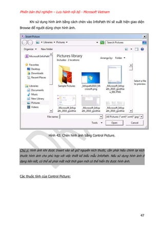 Phiên bản thử nghiệm – Lưu hành nội bộ - Microsoft Vietnam
47
Khi sử dụng hình ảnh bằng cách chèn vào InfoPath thì sẽ xuất hiện giao diện
Browse để người dùng chọn hình ảnh.
Hình 42: Chèn hình ảnh bằng Control Picture.
Chú ý: hình ảnh khi được Insert vào sẽ giữ nguyên kích thước, cần phải hiệu chỉnh lại kích
thước hình ảnh cho phù hợp với việc thiết kế biểu mẫu InfoPath. Nếu sử dụng hình ảnh ở
dạng liên kết, có thể sẽ phải mất một thời gian mới có thể hiển thị được hình ảnh.
Các thuộc tính của Control Picture:
 