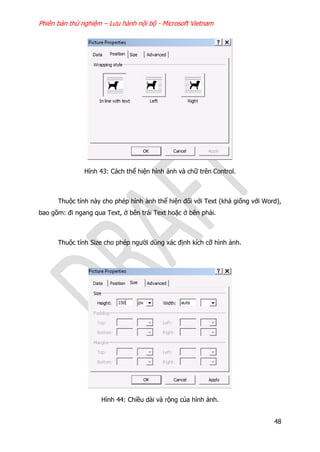 Phiên bản thử nghiệm – Lưu hành nội bộ - Microsoft Vietnam
48
Hình 43: Cách thể hiện hình ảnh và chữ trên Control.
Thuộc tính này cho phép hình ảnh thể hiện đối với Text (khá giống với Word),
bao gồm: đi ngang qua Text, ở bên trái Text hoặc ở bên phải.
Thuộc tính Size cho phép người dùng xác định kích cỡ hình ảnh.
Hình 44: Chiều dài và rộng của hình ảnh.
 