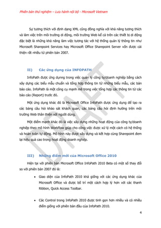 Phiên bản thử nghiệm – Lưu hành nội bộ - Microsoft Vietnam
4
Sự tương thích với định dạng XML cũng đồng nghĩa với khả năng tương thích
và làm việc trên môi trường di động, môi trường Web kể cả trên các thiết bị di động
đặc biệt là những khả năng làm việc tương tác với hệ thống quản lý thông tin như
Microsoft Sharepoint Services hay Microsoft Office Sharepoint Server vốn được cải
thiện rất nhiều từ phiên bản 2007.
II) Các ứng dụng của INFOPATH
InfoPath được ứng dụnng trong việc quản lý công ty/doanh nghiệp bằng cách
xây dựng các biểu mẫu chuẩn và tổng hợp thông tin từ những biểu mẫu, các bản
báo cáo. InfoPath là một công cụ mạnh mẽ trong việc tổng hợp các thông tin từ các
báo cáo (Report) trước đó.
Một ứng dụng khác đó là Microsoft Office InfoPath được ứng dụng để tạo ra
các bảng câu hỏi khảo sát khách quan, các bảng câu hỏi định hướng trên môi
trường Web thân thiện với người dùng.
Một điểm mạnh khác đó là việc xây dựng những hoạt động của công ty/doanh
nghiệp theo mô hình Workflow giúp cho công việc được xử lý một cách có hệ thống
và hoàn toàn tự động. Mô hình này được xây dựng và kết hợp cùng Sharepoint đem
lại hiệu quả cao trong hoạt động doanh nghiệp.
III) Những điểm mới của Microsoft Office 2010
Hiện tại với phiên bản Microsoft Office InfoPath 2010 Beta có một số thay đổi
so với phiên bản 2007 đó là:
 Giao diện của InfoPath 2010 khá giống với các ứng dụng khác của
Microsoft Office và được bố trí một cách hợp lý hơn với các thanh
Ribbon, Quick Access Toolbar.
 Các Control trong InfoPath 2010 được tinh gọn hơn nhiều và có nhiều
điểm giống với phiên bản đầu của InfoPath 2010.
 