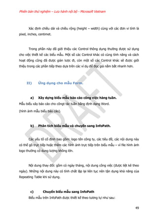 Phiên bản thử nghiệm – Lưu hành nội bộ - Microsoft Vietnam
49
Xác định chiều dài và chiều rộng (height – width) cùng với các đơn vi tính là
pixel, inches, centimet.
Trong phần này đã giới thiệu các Control thông dụng thường được sử dụng
cho việc thiết kế các biểu mẫu. Một số các Control khác có cùng tính năng và cách
hoạt động cũng đã được giản lược đi, còn một số các Control khác sẽ được giới
thiệu trong các phần tiếp theo dựa trên các ví dụ để đọc giả nắm bắt nhanh hơn.
II) Ứng dụng cho mẫu Form.
a) Xây dựng biểu mẫu báo cáo công việc hàng tuần.
Mẫu biểu xây báo cáo cho côngt tác tuần bằng định dạng Word.
(hình ảnh mẫu biểu báo cáo).
b) Phân tích biểu mẫu và chuyển sang InfoPath.
Các yếu tố cố định bao gồm: logo tên công ty, các tiêu đề, các nội dung này
có thể gõ trực tiếp hoặc thêm các hình ảnh trực tiếp trên biểu mẫu – vì file hình ảnh
logo thường có dung lượng không lớn.
Nội dung thay đổi: gồm có ngày tháng, nội dung công việc (được liệt kê theo
ngày). Những nội dung này có tính chất lặp lại liên tục nên tận dụng khả năng của
Repeating Table khi sử dụng.
c) Chuyển biểu mẫu sang InfoPath
Biểu mẫu trên InfoPath được thiết kế theo tương tự như sau:
 