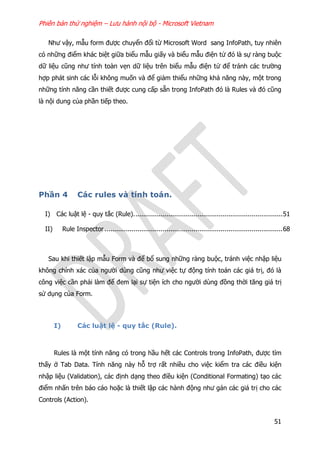 Phiên bản thử nghiệm – Lưu hành nội bộ - Microsoft Vietnam
51
Như vậy, mẫu form được chuyển đổi từ Microsoft Word sang InfoPath, tuy nhiên
có những điểm khác biệt giữa biểu mẫu giấy và biểu mẫu điện tử đó là sự ràng buộc
dữ liệu cũng như tính toàn vẹn dữ liệu trên biểu mẫu điện tử để tránh các trường
hợp phát sinh các lỗi không muốn và để giảm thiểu những khả năng này, một trong
những tính năng cần thiết được cung cấp sẵn trong InfoPath đó là Rules và đó cũng
là nội dung của phần tiếp theo.
Phần 4 Các rules và tính toán.
I) Các luật lệ - quy tắc (Rule).............................................................................51
II) Rule Inspector............................................................................................68
Sau khi thiết lập mẫu Form và để bổ sung những ràng buộc, tránh việc nhập liệu
không chính xác của người dùng cũng như việc tự động tính toán các giá trị, đó là
công việc cần phải làm để đem lại sự tiện ích cho người dùng đồng thời tăng giá trị
sử dụng của Form.
I) Các luật lệ - quy tắc (Rule).
Rules là một tính năng có trong hầu hết các Controls trong InfoPath, được tìm
thấy ở Tab Data. Tính năng này hỗ trợ rất nhiều cho việc kiểm tra các điều kiện
nhập liệu (Validation), các định dạng theo điều kiện (Conditional Formating) tạo các
điểm nhấn trên báo cáo hoặc là thiết lập các hành động như gán các giá trị cho các
Controls (Action).
 