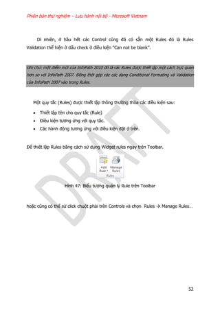 Phiên bản thử nghiệm – Lưu hành nội bộ - Microsoft Vietnam
52
Dĩ nhiên, ở hầu hết các Control cũng đã có sẵn một Rules đó là Rules
Validation thể hiện ở dấu check ở điều kiện “Can not be blank”.
Ghi chú: một điểm mới của InfoPath 2010 đó là các Rules được thiết lập một cách trực quan
hơn so với InfoPath 2007. Đồng thời gộp các các dạng Conditional Formating và Validation
của InfoPath 2007 vào trong Rules.
Một quy tắc (Rules) được thiết lập thông thường thỏa các điều kiện sau:
 Thiết lập tên cho quy tắc (Rule)
 Điều kiện tương ứng với quy tắc.
 Các hành động tương ứng với điều kiện đặt ở trên.
Để thiết lập Rules bằng cách sử dụng Widget rules ngay trên Toolbar.
Hình 47: Biểu tượng quản lý Rule trên Toolbar
hoặc cũng có thể sử click chuột phải trên Controls và chọn Rules  Manage Rules…
 