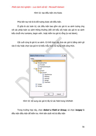 Phiên bản thử nghiệm – Lưu hành nội bộ - Microsoft Vietnam
56
Hình 52: tạo điều kiện cho Rules
Phía bên tay trái là là đối tượng được xét điều kiện.
Ở giữa là các toán tử, các điều kiện bao gồm các giá trị so sánh tương ứng
với các phép toán so sánh thông thường (đối với kiểu số) hoặc các giá trị so sánh
kiểu chuỗi như contains, begin with…hoặc kiểm tra giá trị rỗng (is not blank).
Cột cuối cùng là giá trị so sánh. Có thể chọn các đưa các giá trị bằng cách gõ
vào ô này hoặc chọn lựa giá trị từ biểu mẫu hoặc sử dụng một công thức.
Hình 53: bổ sung các giá trị lấy từ các field trong InfoPath
Trong trường hợp này, chọn Select a Field or Group, và chọn tungay là
điều kiện điều kiện để kiểm tra. Hình bên dưới mô tả điều kiện
 