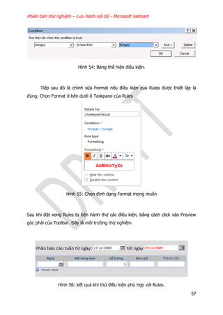 Phiên bản thử nghiệm – Lưu hành nội bộ - Microsoft Vietnam
57
Hình 54: Bảng thể hiện điều kiện.
Tiếp sau đó là chỉnh sửa Format nếu điều kiện của Rules được thiết lập là
đúng. Chọn Format ở bên dưới ô Taskpane của Rules
Hình 55: Chọn định dạng Format mong muốn
Sau khi đặt xong Rules ta tiến hành thử các điều kiện, bằng cách click vào Preview
góc phải của Toolbar. Đây là môi trường thử nghiệm
Hình 56: kết quả khi thử điều kiện phù hợp với Rules.
 