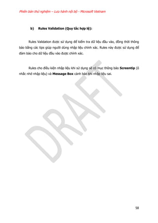 Phiên bản thử nghiệm – Lưu hành nội bộ - Microsoft Vietnam
58
b) Rules Validation (Quy tắc hợp lệ):
Rules Validation được sử dụng để kiểm tra dữ liệu đầu vào, đồng thời thông
báo bằng các tips giúp người dùng nhập liệu chính xác. Rules này được sử dụng để
đảm bảo cho dữ liệu đầu vào được chính xác.
Rules cho điều kiện nhập liệu khi sử dụng sẽ có mục thông báo Screentip (ô
nhắc nhở nhập liệu) và Message Box cảnh báo khi nhập liệu sai.
 