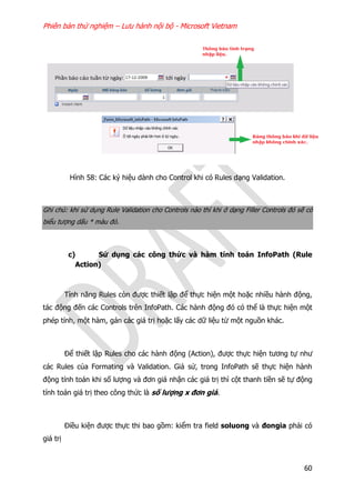 Phiên bản thử nghiệm – Lưu hành nội bộ - Microsoft Vietnam
60
Hình 58: Các ký hiệu dành cho Control khi có Rules dạng Validation.
Ghi chú: khi sử dụng Rule Validation cho Controls nào thì khi ở dạng Filler Controls đó sẽ có
biểu tượng dấu * màu đỏ.
c) Sử dụng các công thức và hàm tính toán InfoPath (Rule
Action)
Tính năng Rules còn được thiết lập để thực hiện một hoặc nhiều hành động,
tác động đến các Controls trên InfoPath. Các hành động đó có thể là thực hiện một
phép tính, một hàm, gán các giá trị hoặc lấy các dữ liệu từ một nguồn khác.
Để thiết lập Rules cho các hành động (Action), được thực hiện tương tự như
các Rules của Formating và Validation. Giả sử, trong InfoPath sẽ thực hiện hành
động tính toán khi số lượng và đơn giá nhận các giá trị thì cột thanh tiền sẽ tự động
tính toán giá trị theo công thức là số lượng x đơn giá.
Điều kiện được thực thi bao gồm: kiểm tra field soluong và đongia phải có
giá trị
 