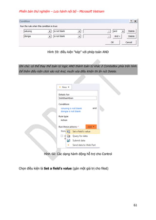 Phiên bản thử nghiệm – Lưu hành nội bộ - Microsoft Vietnam
61
Hình 59: điều kiện “kép” với phép toán AND
Ghi chú: có thể thay thế toán tử logic AND thành toán tử khác ở ComboBox phía trên hình.
Để thêm điều kiện click vào nút And, muốn xóa điều khiện thì ấn nút Delete.
Hình 60: Các dạng hành động hỗ trợ cho Control
Chọn điều kiện là Set a field’s value (gán một giá trị cho filed)
 