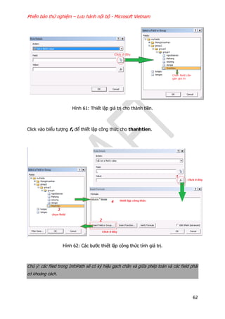 Phiên bản thử nghiệm – Lưu hành nội bộ - Microsoft Vietnam
62
Hình 61: Thiết lập giá trị cho thành tiền.
Click vào biểu tượng fx để thiết lập công thức cho thanhtien.
Hình 62: Các bước thiết lập công thức tính giá trị.
Chú ý: các filed trong InfoPath sẽ có ký hiệu gạch chân và giữa phép toán và các field phải
có khoảng cách.
 