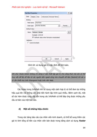 Phiên bản thử nghiệm – Lưu hành nội bộ - Microsoft Vietnam
64
Hình 64: sử dụng giá trị mặc định để tính toán.
Ghi chú: Rules Action không chỉ dừng ở việc thiết lập giá trị cho công thức mà còn có thể
truy vấn để lấy dữ liệu từ các nguồn bên ngoài cũng như chuyển dữ liệu (Submit) tới các vị
trí cần thiết như trên Sharepoint hoặc trên nền Web.
Các Rules trong InfoPath khi sử dụng một cách hợp lý có thể đem lại những
hiệu quả lớn mà không cần phải tiến hành lập trình quá nhiều. Bênh cạnh đó, một
số các hàm được cung cấp sẵn trong các InfoPath có thể đáp ứng được những yêu
cầu cơ bản của một báo cáo.
d) Một số những hiệu chỉnh:
Trong các bảng báo cáo của nhân viên kinh doanh, có thể bổ sung thêm các
giá trị tính tổng số tiền của nhân viên bán được trong bằng cách sử dụng Footer
 
