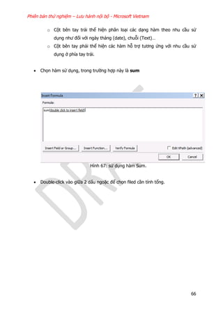 Phiên bản thử nghiệm – Lưu hành nội bộ - Microsoft Vietnam
66
o Cột bên tay trái thể hiện phân loại các dạng hàm theo nhu cầu sử
dụng như đối với ngày tháng (date), chuỗi (Text)…
o Cột bên tay phải thể hiện các hàm hỗ trợ tương ứng với nhu cầu sử
dụng ở phía tay trái.
 Chọn hàm sử dụng, trong trường hợp này là sum
Hình 67: sử dụng hàm Sum.
 Double-click vào giữa 2 dấu ngoặc để chọn filed cần tính tổng.
 