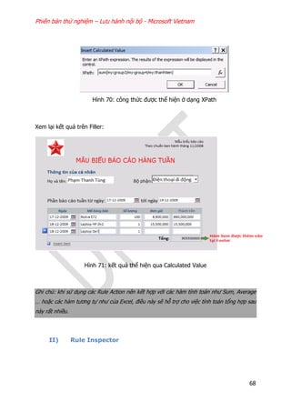 Phiên bản thử nghiệm – Lưu hành nội bộ - Microsoft Vietnam
68
Hình 70: công thức được thể hiện ở dạng XPath
Xem lại kết quả trên Filler:
Hình 71: kết quả thể hiện qua Calculated Value
Ghi chú: khi sử dụng các Rule Action nên kết hợp với các hàm tính toán như Sum, Average
… hoặc các hàm tương tự như của Excel, điều này sẽ hỗ trợ cho việc tính toán tổng hợp sau
này rất nhiều.
II) Rule Inspector
 