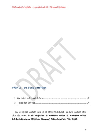 Phiên bản thử nghiệm – Lưu hành nội bộ - Microsoft Vietnam
6
Phần 2 Sử dụng InfoPath
I) Các thành phần của InfoPath ...........................................................................7
II) Giao diện làm việc. .......................................................................................7
Sau khi cài đặt InfoPath cùng với bộ Office 2010 (beta), sử dụng InfoPath bằng
cách vào Start  All Programs  Microsoft Office  Microsoft Office
InfoPath Designer 2010 hoặc Microsoft Office InfoPath Filler 2010.
 