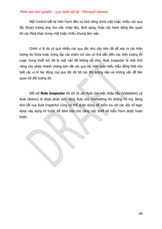 Phiên bản thử nghiệm – Lưu hành nội bộ - Microsoft Vietnam
69
Một Control bất kỳ trên Form đều có khả năng chứa một hoặc nhiều các quy
tắc (Rule) tương ứng cho việc nhập liệu, định dạng, hoặc các hành động liên quan
tới các filed khác trong một hoặc nhiều khung làm việc.
Chính vì lý do có quá nhiều các quy tắc như vậy nên rất dễ xảy ra các hiện
tượng dư thừa hoặc trùng lặp các thậm chí còn có thể dẫn đến các hiện tượng lỗi
Logic trong thiết kế; đó là một vấn đề không dễ chịu. Rule Inspector là một tính
năng cho phép nhanh chóng tóm tắt các quy tắc trên toàn biểu mẫu đồng thời cho
biết các vị trí tác động của quy tắc đó tới các đối tượng nào và những vấn đề liên
quan tới đối tượng đó.
Đối với Rule Inspector thì chỉ có các Rule cho việc nhập liệu (Validation) và
Rule (Action) là được phân tích riêng Rule cho Formatting thì không hỗ trợ. Bảng
tóm tắt của Rule Inspector cũng có thể được dùng để kiểm tra với các yếu tố logic
được xây dựng từ trước để đảm bảo cho công việc thiết kế mẫu Form được hoàn
thiện.
 