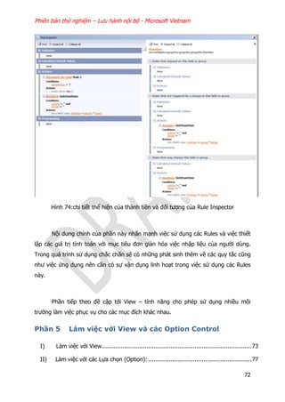 Phiên bản thử nghiệm – Lưu hành nội bộ - Microsoft Vietnam
72
Hình 74:chi tiết thể hiện của thành tiền và đối tượng của Rule Inspector
Nội dung chính của phần này nhấn mạnh việc sử dụng các Rules và việc thiết
lập các giá trị tính toán với mục tiêu đơn giản hóa việc nhập liệu của người dùng.
Trong quá trình sử dụng chắc chắn sẽ có những phát sinh thêm về các quy tắc cũng
như việc ứng dụng nên cần có sự vận dụng linh hoạt trong việc sử dụng các Rules
này.
Phần tiếp theo đề cập tới View – tính năng cho phép sử dụng nhiều môi
trường làm việc phục vụ cho các mục đích khác nhau.
Phần 5 Làm việc với View và các Option Control
I) Làm việc với View.......................................................................................73
II) Làm việc với các Lựa chọn (Option): ............................................................77
 
