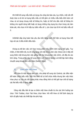 Phiên bản thử nghiệm – Lưu hành nội bộ - Microsoft Vietnam
73
Khi thiết kế xong mẫu biểu sử dụng cho công tác báo cáo, tuy nhiên, một vấn đề
được đưa ra là khi sử dụng biểu mẫu có thể gồm có nhiều mẫu biểu đính kèm với
nhau và sử dụng chung một số thông tin, hoặc có thể che dấu một số thông tin
không cho người dùng biết hoặc sử dụng những ứng dụng tùy chọn trong các bản
khảo sát, nếu chọn A thì tiếp tục biểu mẫu số 1, còn chọn lựa B thì mở biểu mẫu số
2.
InfoPath đáp ứng hoàn hảo yêu cầu trên bằng cách thể hiện sử dụng View kết
hợp với các ô điều khiển điều kiện.
Chúng ta đã làm việc với View trong phần hiệu chỉnh định dạng khổ giấy. Tuy
nhiên, ở thời điểm đó, ta chỉ ứng dụng với một khung làm việc (View) còn ở đây bổ
sung thêm một khung làm việc giống hệt như khung làm việc chính, với đầy đủ các
tính năng. Trong phần này bổ sung thêm một Control Button và thiết lập hành động
chuyển sang khung làm việc khác (Switch View).
I) Làm việc với View
Mỗi View là một khung làm việc, cho phép bổ sung các Control, các điều kiện
để hoàn chỉnh biểu mẫu. Một File thiết kế có thể chứa nhiều khung làm việc khác
nhau phục vụ cho các đối tượng khác nhau đồng thời có thể giới hạn chế số lượng
các file biểu mẫu ở dạng .xsn.
Công việc đầu tiên là tạo ra thêm một View chuẩn bị cho các tình huống lựa
chọn. Trên Toolbar, chọn Tab View, chọn New. Với mỗi View có thể định dạng lại
kích cỡ giấy hoặc các thiết lập cho phù hợp.
 