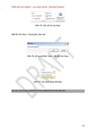 Phiên bản thử nghiệm – Lưu hành nội bộ - Microsoft Vietnam
74
Hình 75: Các mô tả của View.
Đặt tên cho View – khung làm việc mới
Hình 76: bổ sung thêm View – đặt tên cho View.
Hình 77: các View được thể hiện.
Ghi chú: Khi sử dụng InfoPath thì View (Default) sẽ là View đầu tiên.
 