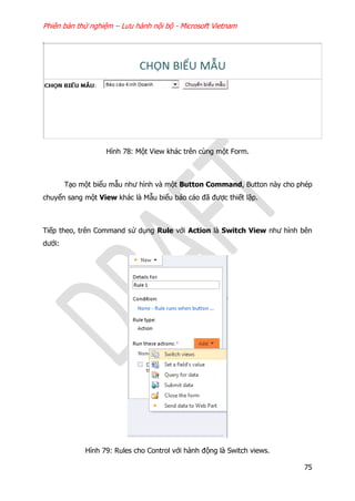 Phiên bản thử nghiệm – Lưu hành nội bộ - Microsoft Vietnam
75
Hình 78: Một View khác trên cùng một Form.
Tạo một biểu mẫu như hình và một Button Command, Button này cho phép
chuyển sang một View khác là Mẫu biểu báo cáo đã được thiết lập.
Tiếp theo, trên Command sử dụng Rule với Action là Switch View như hình bên
dưới:
Hình 79: Rules cho Control với hành động là Switch views.
 