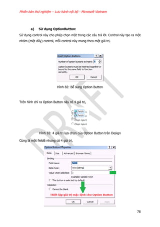 Phiên bản thử nghiệm – Lưu hành nội bộ - Microsoft Vietnam
78
a) Sử dụng OptionButton:
Sử dụng control này cho phép chọn một trong các câu trả lời. Control này tạo ra một
nhóm (một dãy) control, mỗi control này mang theo một giá trị.
Hình 82: Bổ sung Option Button
Trên hình chỉ ra Option Button này có 4 giá trị,
Hình 83: 4 giá trị lựa chọn của Option Button trên Design
Cùng là một field6 nhưng có 4 giá trị,
 