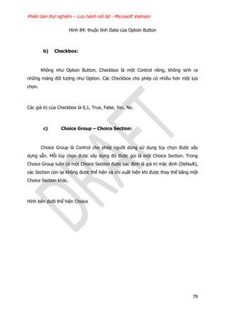 Phiên bản thử nghiệm – Lưu hành nội bộ - Microsoft Vietnam
79
Hình 84: thuộc tính Data của Optoin Button
b) Checkbox:
Không như Option Button, Checkbox là một Control riêng, không sinh ra
những mảng đối tượng như Option. Các Checkbox cho phép có nhiều hơn một lựa
chọn.
Các giá trị của Checkbox là 0,1, True, False, Yes, No.
c) Choice Group – Choice Section:
Choice Group là Control cho phép người dùng sử dụng tùy chọn được xây
dựng sẵn. Mỗi tùy chọn được xây dựng đó được gọi là một Choice Section. Trong
Choice Group luôn có một Choice Section được xác định là giá trị mặc định (Default),
các Section còn lại không được thể hiện và chỉ xuất hiện khi được thay thế bằng một
Choice Section khác.
Hình bên dưới thể hiện Choice
 