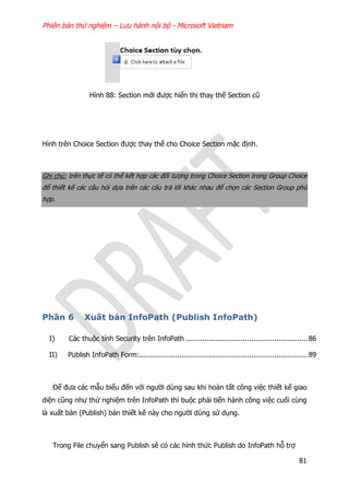 Phiên bản thử nghiệm – Lưu hành nội bộ - Microsoft Vietnam
81
Hình 88: Section mới được hiển thị thay thế Section cũ
Hình trên Choice Section được thay thế cho Choice Section mặc định.
Ghi chú: trên thực tế có thể kết hợp các đối tượng trong Choice Section trong Group Choice
để thiết kế các câu hỏi dựa trên các câu trả lời khác nhau để chọn các Section Group phù
hợp.
Phần 6 Xuất bản InfoPath (Publish InfoPath)
I) Các thuộc tính Security trên InfoPath ..........................................................86
II) Publish InfoPath Form:................................................................................89
Để đưa các mẫu biểu đến với người dùng sau khi hoàn tất công việc thiết kế giao
diện cũng như thử nghiệm trên InfoPath thì buộc phải tiến hành công việc cuối cùng
là xuất bản (Publish) bản thiết kế này cho người dùng sử dụng.
Trong File chuyển sang Publish sẽ có các hình thức Publish do InfoPath hỗ trợ
 
