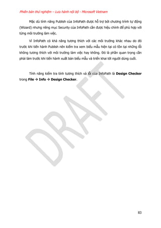 Phiên bản thử nghiệm – Lưu hành nội bộ - Microsoft Vietnam
83
Mặc dù tính năng Publish của InfoPath được hỗ trợ bởi chương trình tự động
(Wizard) nhưng riêng mục Security của InfoPath cần được hiệu chỉnh để phù hợp với
từng môi trường làm việc.
Vì InfoPath có khả năng tương thích với các môi trường khác nhau do đó
trước khi tiến hành Publish nên kiểm tra xem biểu mẫu hiện tại có tồn tại những lỗi
không tương thích với môi trường làm việc hay không. Đó là phần quan trọng cần
phải làm trước khi tiến hành xuất bản biểu mẫu và triển khai tới người dùng cuối.
Tính năng kiểm tra tính tương thích và lỗi của InfoPath là Design Checker
trong File  Info  Design Checker.
 
