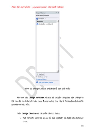 Phiên bản thử nghiệm – Lưu hành nội bộ - Microsoft Vietnam
84
Hình 90: Design Checker phát hiện lỗi trên biểu mẫu
Khi click vào Design Checker, lúc này sẽ chuyển sang giao diện Design và
thể hiện lỗi tìm thấy trên biểu mẫu. Trong trường hợp này là ComboBox chưa được
gắn kết với biểu mẫu.
Trên Design Checker có các điểm cần lưu ý sau:
 Nút Refresh: kiểm tra lại các lỗi của InfoPath có được sửa chữa hay
chưa.
 