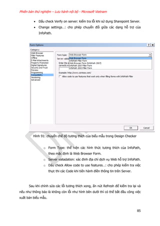 Phiên bản thử nghiệm – Lưu hành nội bộ - Microsoft Vietnam
85
 Dấu check Verify on server: kiểm tra lỗi khi sử dụng Sharepoint Server.
 Change settings…: cho phép chuyển đổi giữa các dạng hỗ trợ của
InfoPath.
Hình 91: chuyển chế độ tương thích của biểu mẫu trong Design Checker
o Form Type: thể hiện các hình thức tương thích của InfoPath,
theo mặc định là Web Browser Form.
o Server valiadation: xác đinh địa chỉ dịch vụ Web hỗ trợ InfoPath.
o Dấu check Allow code to use features…: cho phép kiểm tra việc
thực thi các Code khi tiến hành điền thông tin trên Server.
Sau khi chỉnh sửa các lỗi tương thích xong, ấn nút Refresh để kiểm tra lại và
nếu như thông báo là không còn lỗi như hình bên dưới thì có thể bắt đầu công việc
xuất bản biểu mẫu.
 