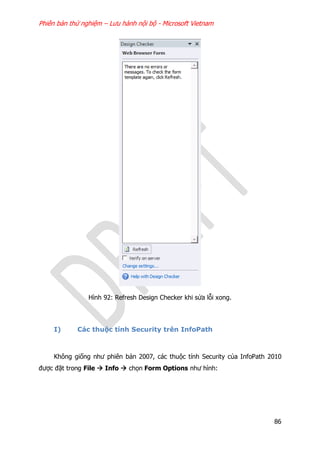 Phiên bản thử nghiệm – Lưu hành nội bộ - Microsoft Vietnam
86
Hình 92: Refresh Design Checker khi sửa lỗi xong.
I) Các thuộc tính Security trên InfoPath
Không giống như phiên bản 2007, các thuộc tính Security của InfoPath 2010
được đặt trong File  Info  chọn Form Options như hình:
 